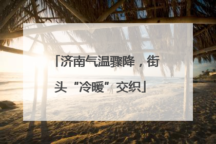 济南气温骤降，街头“冷暖”交织